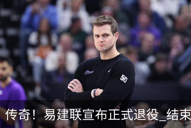 传奇！易建联宣布正式退役 结束21年职业生涯